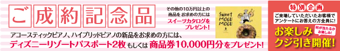 ご成約記念品としてアコースティックピアノ、ハイブリッドピアノの新品をお求めの方には、ディズニーリゾートパスポート2枚もしくは商品券10,000円分をプレゼント。その他の10万円以上の商品をお求めの方にはスイーツカタログをプレゼントいたします。