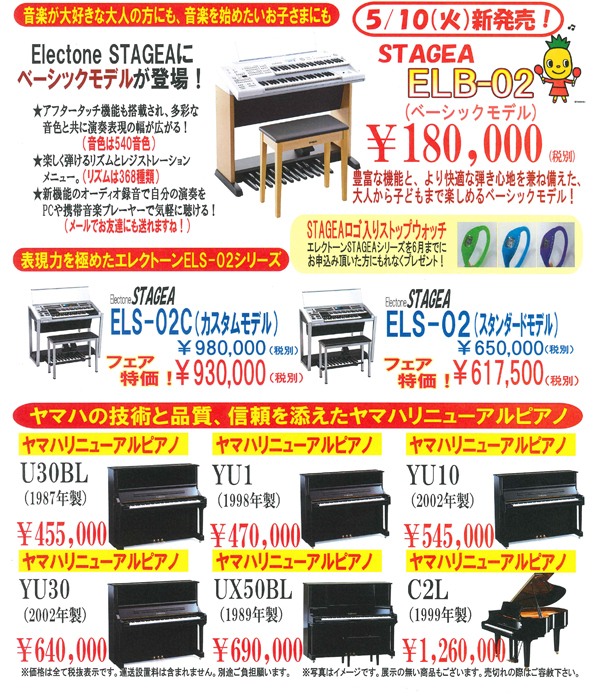 音楽が大好きな大人の方にも、音楽を始めたいお子さまにも。Electone STAGEAにベーシックモデルが登場！新発売ELB-02 180,000円（税別）STAGEAシリーズを6月までにお申し込みいただいた方にもれなくSTAGEAロゴ入りストップウォッチをもれなくプレゼント。アフタータッチ機能も搭載され、多彩な音色と共に演奏表現の幅が広がる。音色は540音色。楽しく弾けるリズムとレジストレーションメニュー。リズムは368種類。新機能のオーディオ録音で自分の演奏をPCや携帯音楽プレーヤーで気軽に聞ける。メールでお友達にも送れますね。表現力を極めたエレクトーンELS-02シリーズ。ヤマハの技術と品質、信頼を添えたヤマハリニューアルピアノなど多数ご用意してお待ちしております。