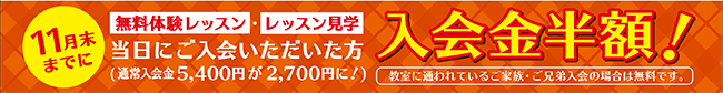 11月末までに、無料体験レッスン・レッスン見学当日にご入会いただいた方、入会金が半額になるキャンペーンを実施中。通常入会金5,400円が2,700円になります。現在教室に通われている方のご家族・ご兄弟のご入会の場合には無料となります。