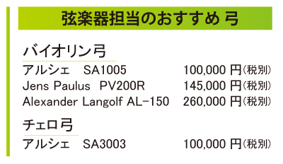 弦楽器担当のおすすめ弓をご紹介。バイオリンユミ、アルシェSA1005が100,000円税別。Jens Paulus PV200Rが145,000円税別。Alexander Langolf AL-150が260,000円税別。またチェロ弓は、アルシェSA3003が10,000円税別となっております。