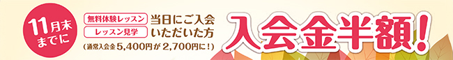 11月末までに、無料体験レッスン・レッスン見学当日にご入会いただいた方、入会金が半額になるキャンペーンを実施中。通常入会金5,400円が2,700円になります。現在教室に通われている方のご家族・ご兄弟のご入会の場合には無料となります。