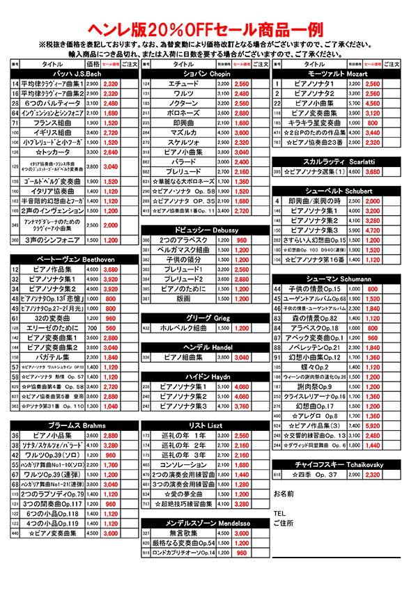 ヘンレ版20％OFFセール商品一例、バッハ J.S.Bach、平均律クラヴィーア曲集1・平均律クラヴィーア曲集2・6つのパルティータ・インヴェンションとシンフォニア・フランス組曲・イギリス組曲・小プレリュードと小フーガ・トッカータ・イタリア協奏曲・フランス序曲 4つのデュエット・ゴールドベルク変奏曲・ゴールドベルク変奏曲・イタリア協奏曲・半音階的幻想曲とフーガ・2声のインヴェンション・アンナマグダレーナのためのクラヴィーア小曲集・3声のシンフォニア。ベートーヴェンBeethoven、ピアノ作品集・ピアノソナタ集1・ピアノソナタ集2・ピアノソナタOp.13「悲愴」・ピアノソナタOp.27-2「月光」・32の変奏曲・エリーゼのために・ピアノ変奏曲集1・ピアノ変奏曲集12・バガテル集・ピアノ・ソナタ　ワルトシュタイン　OP.53・ピアノ・ソナタ　熱情　Op.57・ピアノ協奏曲第4番Op.58・ピアノ協奏曲第5番皇帝・ピアノソナタ第31番Op.110・ブラームス Brahms、ピアノ小品・ソナタ・スケルツォ・バラード・ワルツOp.39（ソロ）・ﾊﾝｶﾞﾘｱ舞曲No1-10(ソロ)・ワルツOp.39（連弾）・ﾊﾝｶﾞﾘｱ舞曲No1-21(連弾)・2つのラプソディOp.79・3つの間奏曲Op.117・6つの小品Op.118・4つの小品Op.119・ピアノ変奏曲・ショパン Chopin、エチュード・ワルツ・ノクターン・ポロネーズ・即興曲・マズルカ・スケルツォ・ピアノ小曲集・バラード・プレリュード・華麗なる大ポロネーズ・ピアノソナタOp.58・ピアノソナタOp.35・ピアノ協奏曲第1番Op.11・ドビュッシー Debussy、2つのアラベスク・ベルガマスク組曲・子供の領分・プレリュード1・プレリュード2・ピアノのために・版画・グリーグ Grieg、ホルベルク組曲・ヘンデル Handel、ピアノ組曲集・ハイドン Haydn、ピアノソナタ集1・ピアノソナタ集2・ピアノソナタ集3・リスト Liszt、巡礼の年1年・巡礼の年2年・巡礼の年3年・コンソレーション・2つの演奏会用練習曲・3つの演奏会用練習曲・愛の夢全曲・超絶技巧練習曲集・メンデルスゾーン Mendelssohn、無言歌集・厳格なる変奏曲Op.54・ロンドカプリチオーソOp.14・モーツァルト Mozart、ピアノソナタ1・ピアノソナタ2・ピアノ小曲集・ピアノ変奏曲集・キラキラ星変奏曲・2台ピアノのための作品集・ピアノ協奏曲23・スカルラッティ　Scarlatti、ピアノソナタ選集1・シューベルト Schubert、即興曲・楽興の時・ピアノソナタ集1・ピアノソナタ集2・ピアノソナタ集3・さすらい人幻想曲Op.15・幻想曲Op.103　D940(連弾）・ピアノソナタ第16番・シューマン Schumann、子供の情景Op.15・ユーゲントアルバムOp.68・子供の情景・ユーゲントアルバム・森の情景Op.82・アラベスクOp.18・アベック変奏曲Op.1・ノベレッテンOp.21・幻想小曲集Op.12・蝶々Op.2・ウィーンの謝肉祭の道化Op.26・謝肉祭Op.9・クライスレリアーナOp.16・幻想曲Op.17・アレグロ　Op.8・ピアノ作品集3・交響的練習曲Op.13・ヴィッド同盟舞曲Op.6・チャイコフスキー Tchaikovsky、四季Op.37